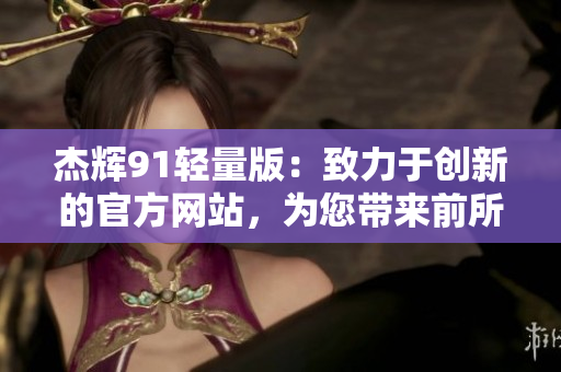 杰辉91轻量版：致力于创新的官方网站，为您带来前所未有的体验