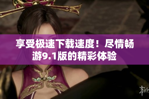 享受极速下载速度！尽情畅游9.1版的精彩体验