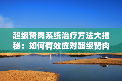 超级胬肉系统治疗方法大揭秘：如何有效应对超级胬肉系统？