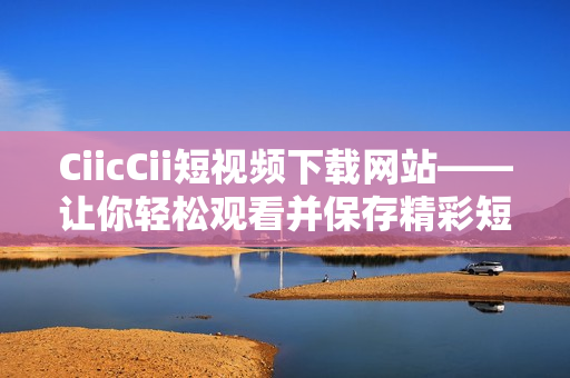 CiicCii短视频下载网站——让你轻松观看并保存精彩短视频