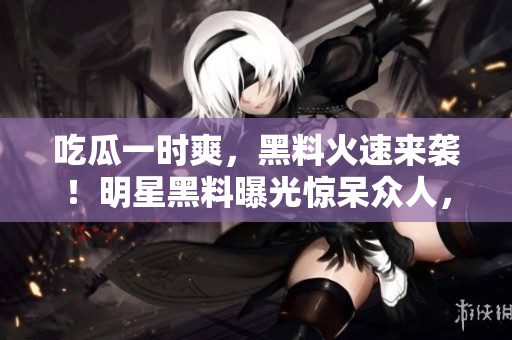 吃瓜一时爽，黑料火速来袭！明星黑料曝光惊呆众人，网友热议不断，事件揭秘引发热议！