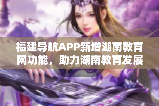 福建导航APP新增湖南教育网功能，助力湖南教育发展！