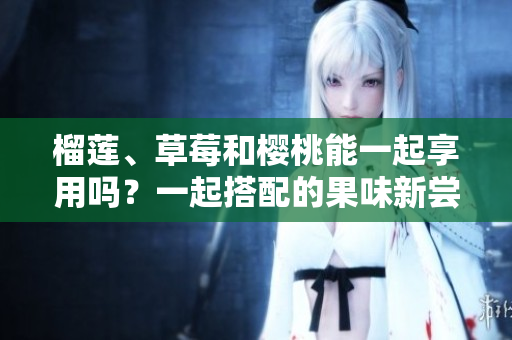榴莲、草莓和樱桃能一起享用吗？一起搭配的果味新尝试