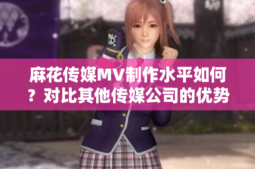 麻花传媒MV制作水平如何？对比其他传媒公司的优势分析