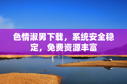色情淑男下载，系统安全稳定，免费资源丰富