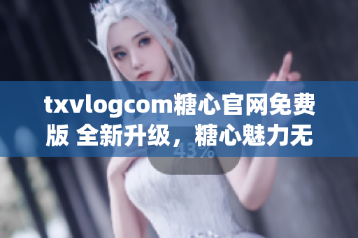 txvlogcom糖心官网免费版 全新升级，糖心魅力无限，抢鲜体验！