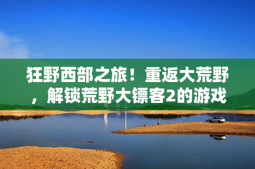 狂野西部之旅！重返大荒野，解锁荒野大镖客2的游戏秘籍