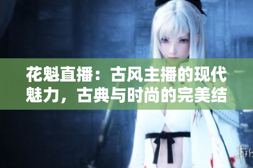 花魁直播：古风主播的现代魅力，古典与时尚的完美结合