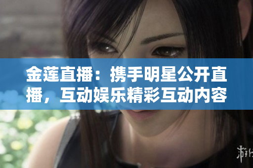 金莲直播：携手明星公开直播，互动娱乐精彩互动内容，观众参与度极高