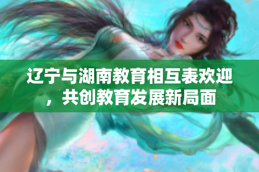 辽宁与湖南教育相互表欢迎，共创教育发展新局面