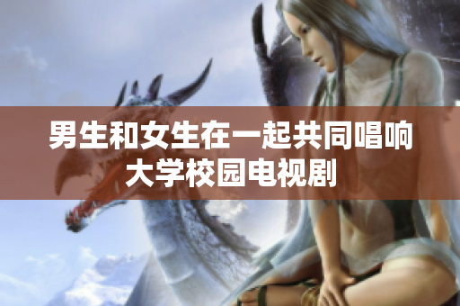 男生和女生在一起共同唱响大学校园电视剧