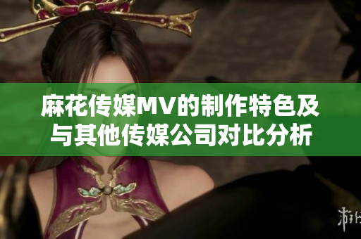 麻花传媒MV的制作特色及与其他传媒公司对比分析