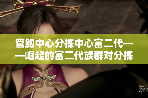 管鲍中心分拣中心富二代——崛起的富二代族群对分拣中心的影响