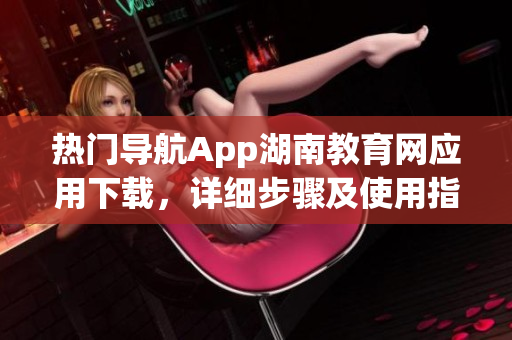 热门导航App湖南教育网应用下载，详细步骤及使用指南