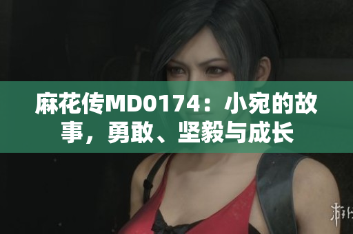 麻花传MD0174：小宛的故事，勇敢、坚毅与成长