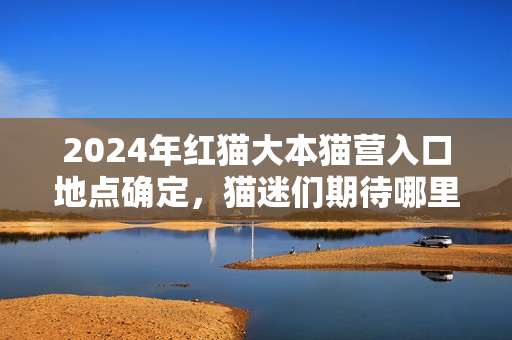 2024年红猫大本猫营入口地点确定，猫迷们期待哪里？