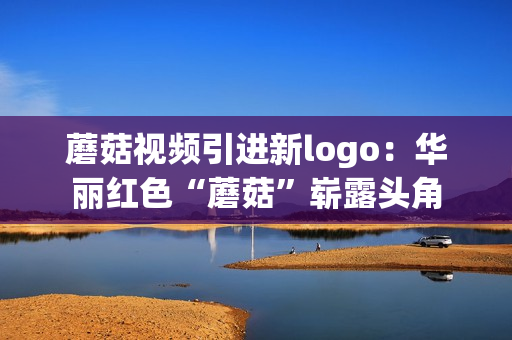 蘑菇视频引进新logo：华丽红色“蘑菇”崭露头角