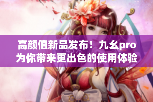 高颜值新品发布！九幺pro为你带来更出色的使用体验