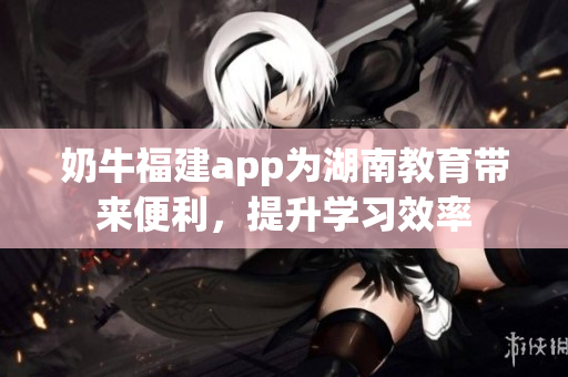 奶牛福建app为湖南教育带来便利，提升学习效率