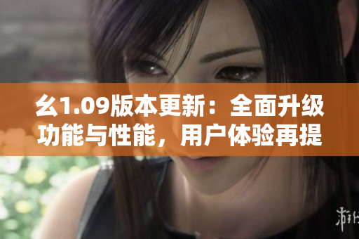 幺1.09版本更新：全面升级功能与性能，用户体验再提升