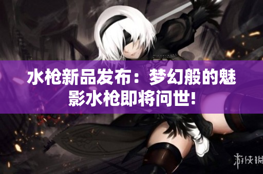水枪新品发布：梦幻般的魅影水枪即将问世!