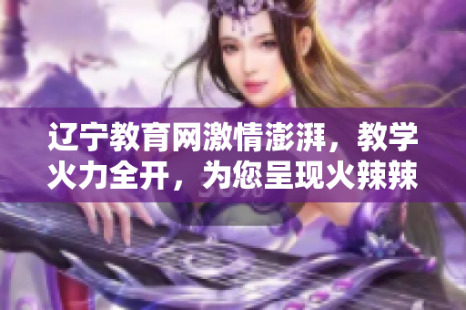 辽宁教育网激情澎湃，教学火力全开，为您呈现火辣辣的教育新篇章
