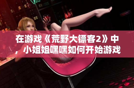 在游戏《荒野大镖客2》中，小姐姐嘿嘿如何开始游戏引发热议