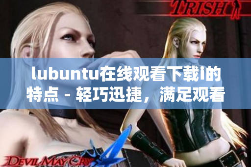 lubuntu在线观看下载i的特点 - 轻巧迅捷，满足观看及下载需求