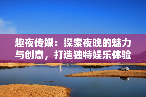 趣夜传媒：探索夜晚的魅力与创意，打造独特娱乐体验