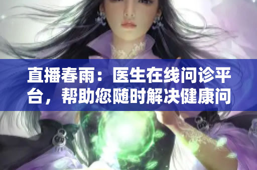 直播春雨：医生在线问诊平台，帮助您随时解决健康问题