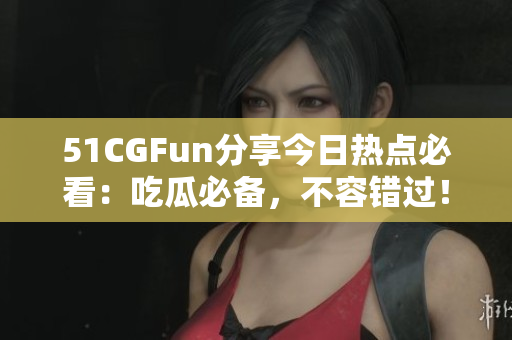 51CGFun分享今日热点必看：吃瓜必备，不容错过！
