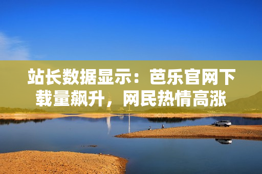 站长数据显示：芭乐官网下载量飙升，网民热情高涨