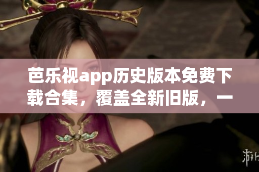 芭乐视app历史版本免费下载合集，覆盖全新旧版，一键获取最优体验