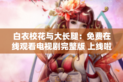 白衣校花与大长腿：免费在线观看电视剧完整版 上线啦!