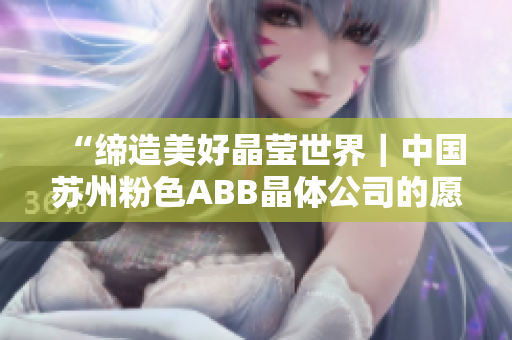 “缔造美好晶莹世界｜中国苏州粉色ABB晶体公司的愿景与使命”
