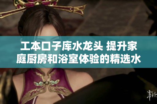 工本口子库水龙头 提升家庭厨房和浴室体验的精选水龙头产品