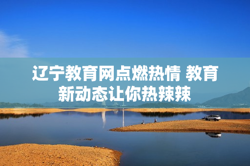 辽宁教育网点燃热情 教育新动态让你热辣辣