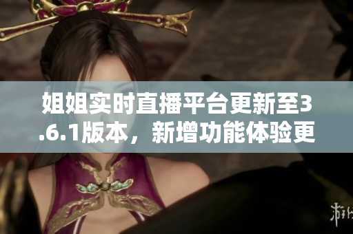 姐姐实时直播平台更新至3.6.1版本，新增功能体验更新介绍