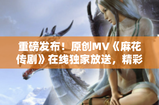 重磅发布！原创MV《麻花传剧》在线独家放送，精彩纷呈，引爆全网！
