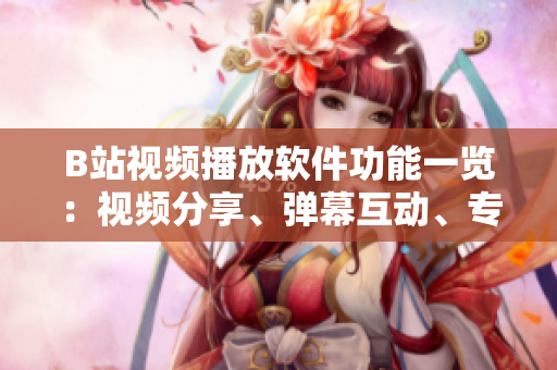 B站视频播放软件功能一览：视频分享、弹幕互动、专题推荐、个性化推送……