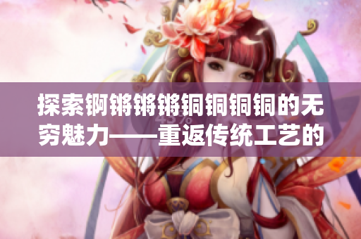 探索锕锵锵锵铜铜铜铜的无穷魅力——重返传统工艺的引领者