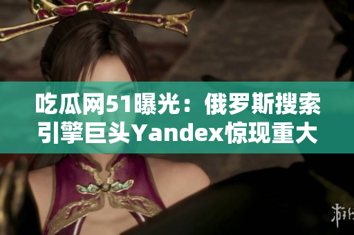 吃瓜网51曝光：俄罗斯搜索引擎巨头Yandex惊现重大事件！