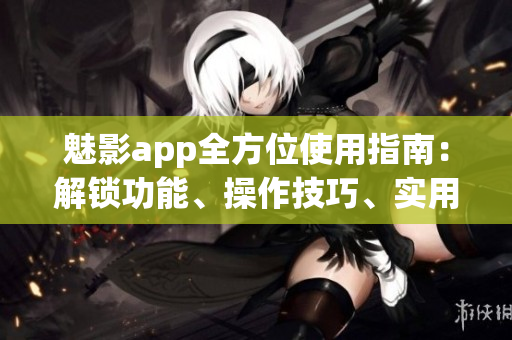 魅影app全方位使用指南：解锁功能、操作技巧、实用建议