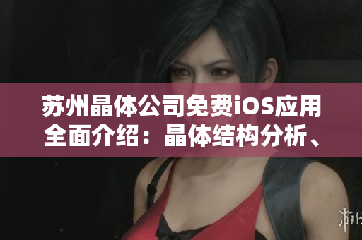 苏州晶体公司免费iOS应用全面介绍：晶体结构分析、数据导入导出及高级工具使用