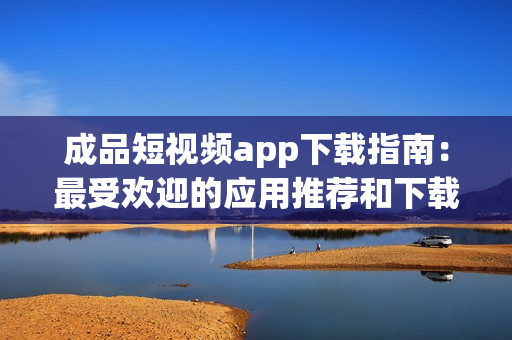 成品短视频app下载指南：最受欢迎的应用推荐和下载方式