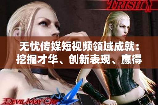 无忧传媒短视频领域成就：挖掘才华、创新表现、赢得关注