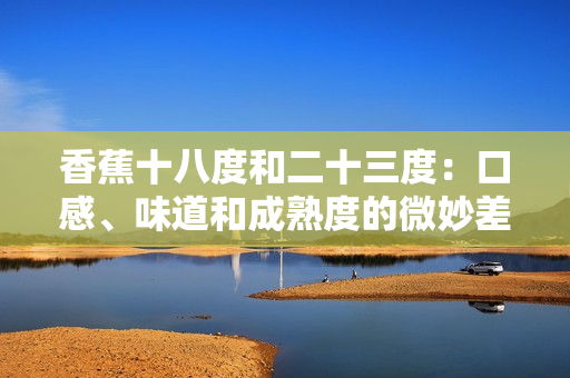 香蕉十八度和二十三度：口感、味道和成熟度的微妙差异