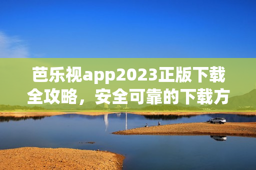 芭乐视app2023正版下载全攻略，安全可靠的下载方法和详细步骤