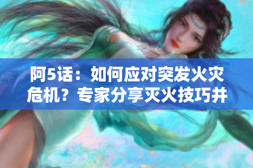 阿5话：如何应对突发火灾危机？专家分享灭火技巧并解读灭火设备选择指南