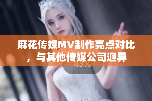 麻花传媒MV制作亮点对比，与其他传媒公司迥异